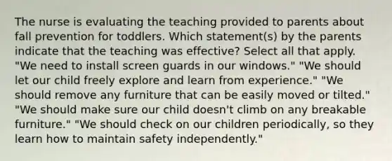 The nurse is evaluating the teaching provided to parents about fall prevention for toddlers. Which statement(s) by the parents indicate that the teaching was effective? Select all that apply. "We need to install screen guards in our windows." "We should let our child freely explore and learn from experience." "We should remove any furniture that can be easily moved or tilted." "We should make sure our child doesn't climb on any breakable furniture." "We should check on our children periodically, so they learn how to maintain safety independently."