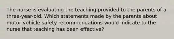 The nurse is evaluating the teaching provided to the parents of a three-year-old. Which statements made by the parents about motor vehicle safety recommendations would indicate to the nurse that teaching has been effective?