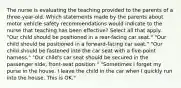 The nurse is evaluating the teaching provided to the parents of a three-year-old. Which statements made by the parents about motor vehicle safety recommendations would indicate to the nurse that teaching has been effective? Select all that apply. "Our child should be positioned in a rear-facing car seat." "Our child should be positioned in a forward-facing car seat." "Our child should be fastened into the car seat with a five-point harness." "Our child's car seat should be secured in the passenger side, front-seat position." "Sometimes I forget my purse in the house. I leave the child in the car when I quickly run into the house. This is OK."