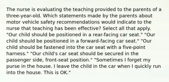 The nurse is evaluating the teaching provided to the parents of a three-year-old. Which statements made by the parents about motor vehicle safety recommendations would indicate to the nurse that teaching has been effective? Select all that apply. "Our child should be positioned in a rear-facing car seat." "Our child should be positioned in a forward-facing car seat." "Our child should be fastened into the car seat with a five-point harness." "Our child's car seat should be secured in the passenger side, front-seat position." "Sometimes I forget my purse in the house. I leave the child in the car when I quickly run into the house. This is OK."