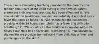 The nurse is evaluating teaching provided to the parents of a toddler about care of the child during a fever. Which parent statement indicates that teaching has been effective? A. "We should call the healthcare provider immediately if our child has a fever that lasts 16 hours." B. "We should call the healthcare provider within 24 hours if our child has a fever and difficulty breathing." C. "We should call the healthcare provider within 24 hours if our child has a fever and is drooling." D. "We should call the healthcare provider immediately if our child has a fever and purple spots on the skin."