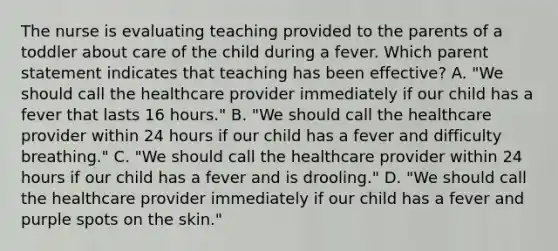 The nurse is evaluating teaching provided to the parents of a toddler about care of the child during a fever. Which parent statement indicates that teaching has been effective? A. "We should call the healthcare provider immediately if our child has a fever that lasts 16 hours." B. "We should call the healthcare provider within 24 hours if our child has a fever and difficulty breathing." C. "We should call the healthcare provider within 24 hours if our child has a fever and is drooling." D. "We should call the healthcare provider immediately if our child has a fever and purple spots on the skin."