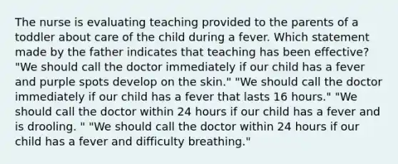 The nurse is evaluating teaching provided to the parents of a toddler about care of the child during a fever. Which statement made by the father indicates that teaching has been​ effective? "We should call the doctor immediately if our child has a fever and purple spots develop on the skin." "We should call the doctor immediately if our child has a fever that lasts 16 hours." "We should call the doctor within 24 hours if our child has a fever and is drooling. " "We should call the doctor within 24 hours if our child has a fever and difficulty breathing."