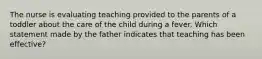 The nurse is evaluating teaching provided to the parents of a toddler about the care of the child during a fever. Which statement made by the father indicates that teaching has been effective?