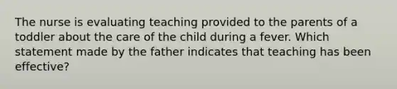 The nurse is evaluating teaching provided to the parents of a toddler about the care of the child during a fever. Which statement made by the father indicates that teaching has been effective?