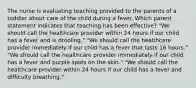 The nurse is evaluating teaching provided to the parents of a toddler about care of the child during a fever. Which parent statement indicates that teaching has been effective? "We should call the healthcare provider within 24 hours if our child has a fever and is drooling." "We should call the healthcare provider immediately if our child has a fever that lasts 16 hours." "We should call the healthcare provider immediately if our child has a fever and purple spots on the skin." "We should call the healthcare provider within 24 hours if our child has a fever and difficulty breathing."