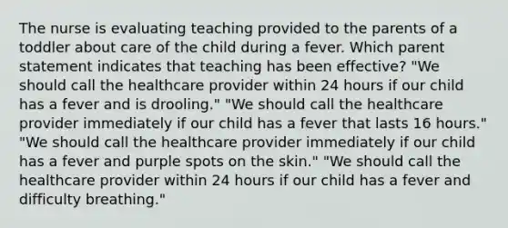 The nurse is evaluating teaching provided to the parents of a toddler about care of the child during a fever. Which parent statement indicates that teaching has been effective? "We should call the healthcare provider within 24 hours if our child has a fever and is drooling." "We should call the healthcare provider immediately if our child has a fever that lasts 16 hours." "We should call the healthcare provider immediately if our child has a fever and purple spots on the skin." "We should call the healthcare provider within 24 hours if our child has a fever and difficulty breathing."