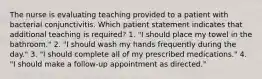 The nurse is evaluating teaching provided to a patient with bacterial conjunctivitis. Which patient statement indicates that additional teaching is required? 1. "I should place my towel in the bathroom." 2. "I should wash my hands frequently during the day." 3. "I should complete all of my prescribed medications." 4. "I should make a follow-up appointment as directed."