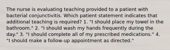 The nurse is evaluating teaching provided to a patient with bacterial conjunctivitis. Which patient statement indicates that additional teaching is required? 1. "I should place my towel in the bathroom." 2. "I should wash my hands frequently during the day." 3. "I should complete all of my prescribed medications." 4. "I should make a follow-up appointment as directed."