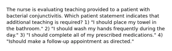 The nurse is evaluating teaching provided to a patient with bacterial conjunctivitis. Which patient statement indicates that additional teaching is required? 1) "I should place my towel in the bathroom." 2) "I should wash my hands frequently during the day." 3) "I should complete all of my prescribed medications." 4) "Ishould make a follow-up appointment as directed."