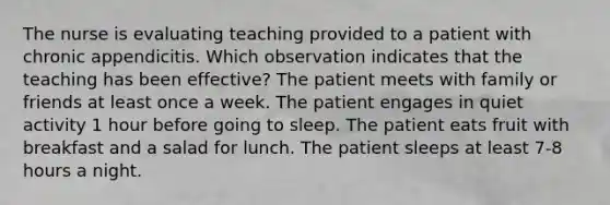 The nurse is evaluating teaching provided to a patient with chronic appendicitis. Which observation indicates that the teaching has been effective? The patient meets with family or friends at least once a week. The patient engages in quiet activity 1 hour before going to sleep. The patient eats fruit with breakfast and a salad for lunch. The patient sleeps at least 7-8 hours a night.