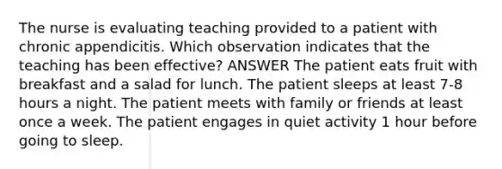 The nurse is evaluating teaching provided to a patient with chronic appendicitis. Which observation indicates that the teaching has been effective? ANSWER The patient eats fruit with breakfast and a salad for lunch. The patient sleeps at least 7-8 hours a night. The patient meets with family or friends at least once a week. The patient engages in quiet activity 1 hour before going to sleep.