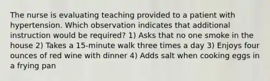 The nurse is evaluating teaching provided to a patient with hypertension. Which observation indicates that additional instruction would be required? 1) Asks that no one smoke in the house 2) Takes a 15-minute walk three times a day 3) Enjoys four ounces of red wine with dinner 4) Adds salt when cooking eggs in a frying pan