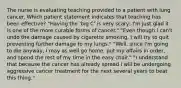 The nurse is evaluating teaching provided to a patient with lung cancer. Which patient statement indicates that teaching has been effective? "Having the 'big C' is very scary; I'm just glad it is one of the more curable forms of cancer." "Even though I can't undo the damage caused by cigarette smoking, I will try to quit preventing further damage to my lungs." "Well, since I'm going to die anyway, I may as well go home, put my affairs in order, and spend the rest of my time in the easy chair." "I understand that because the cancer has already spread I will be undergoing aggressive cancer treatment for the next several years to beat this thing."