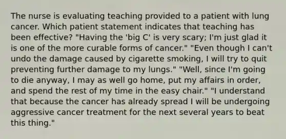 The nurse is evaluating teaching provided to a patient with lung cancer. Which patient statement indicates that teaching has been effective? "Having the 'big C' is very scary; I'm just glad it is one of the more curable forms of cancer." "Even though I can't undo the damage caused by cigarette smoking, I will try to quit preventing further damage to my lungs." "Well, since I'm going to die anyway, I may as well go home, put my affairs in order, and spend the rest of my time in the easy chair." "I understand that because the cancer has already spread I will be undergoing aggressive cancer treatment for the next several years to beat this thing."