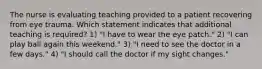 The nurse is evaluating teaching provided to a patient recovering from eye trauma. Which statement indicates that additional teaching is required? 1) "I have to wear the eye patch." 2) "I can play ball again this weekend." 3) "I need to see the doctor in a few days." 4) "I should call the doctor if my sight changes."