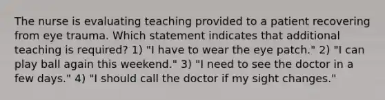 The nurse is evaluating teaching provided to a patient recovering from eye trauma. Which statement indicates that additional teaching is required? 1) "I have to wear the eye patch." 2) "I can play ball again this weekend." 3) "I need to see the doctor in a few days." 4) "I should call the doctor if my sight changes."