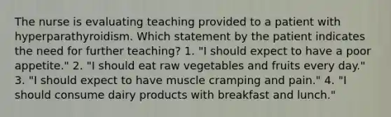 The nurse is evaluating teaching provided to a patient with hyperparathyroidism. Which statement by the patient indicates the need for further teaching? 1. "I should expect to have a poor appetite." 2. "I should eat raw vegetables and fruits every day." 3. "I should expect to have muscle cramping and pain." 4. "I should consume dairy products with breakfast and lunch."