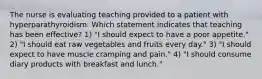 The nurse is evaluating teaching provided to a patient with hyperparathyroidism. Which statement indicates that teaching has been effective? 1) "I should expect to have a poor appetite." 2) "I should eat raw vegetables and fruits every day." 3) "I should expect to have muscle cramping and pain." 4) "I should consume diary products with breakfast and lunch."