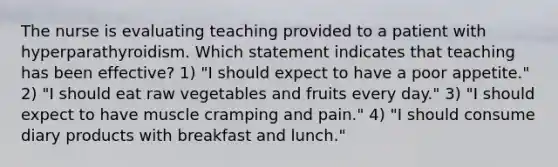 The nurse is evaluating teaching provided to a patient with hyperparathyroidism. Which statement indicates that teaching has been effective? 1) "I should expect to have a poor appetite." 2) "I should eat raw vegetables and fruits every day." 3) "I should expect to have muscle cramping and pain." 4) "I should consume diary products with breakfast and lunch."