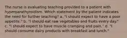 The nurse is evaluating teaching provided to a patient with hyperparathyroidism. Which statement by the patient indicates the need for further teaching? a. "I should expect to have a poor appetite." b. "I should eat raw vegetables and fruits every day." c. "I should expect to have muscle cramping and pain." d. "I should consume dairy products with breakfast and lunch."