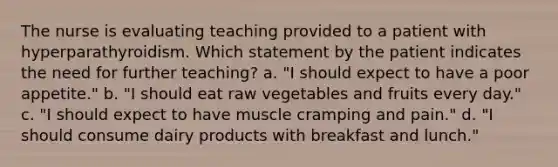 The nurse is evaluating teaching provided to a patient with hyperparathyroidism. Which statement by the patient indicates the need for further teaching? a. "I should expect to have a poor appetite." b. "I should eat raw vegetables and fruits every day." c. "I should expect to have muscle cramping and pain." d. "I should consume dairy products with breakfast and lunch."