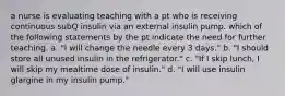 a nurse is evaluating teaching with a pt who is receiving continuous subQ insulin via an external insulin pump. which of the following statements by the pt indicate the need for further teaching. a. "I will change the needle every 3 days." b. "I should store all unused insulin in the refrigerator." c. "If I skip lunch, I will skip my mealtime dose of insulin." d. "I will use insulin glargine in my insulin pump."