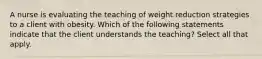 A nurse is evaluating the teaching of weight reduction strategies to a client with obesity. Which of the following statements indicate that the client understands the teaching? Select all that apply.