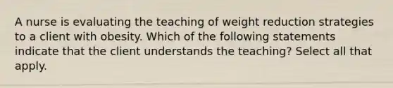 A nurse is evaluating the teaching of weight reduction strategies to a client with obesity. Which of the following statements indicate that the client understands the teaching? Select all that apply.