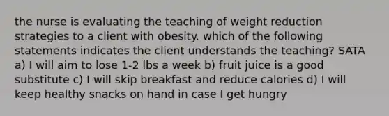 the nurse is evaluating the teaching of weight reduction strategies to a client with obesity. which of the following statements indicates the client understands the teaching? SATA a) I will aim to lose 1-2 lbs a week b) fruit juice is a good substitute c) I will skip breakfast and reduce calories d) I will keep healthy snacks on hand in case I get hungry