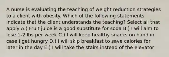 A nurse is evaluating the teaching of weight reduction strategies to a client with obesity. Which of the following statements indicate that the client understands the teaching? Select all that apply A.) Fruit juice is a good substitute for soda B.) I will aim to lose 1-2 lbs per week C.) I will keep healthy snacks on hand in case I get hungry D.) I will skip breakfast to save calories for later in the day E.) I will take the stairs instead of the elevator