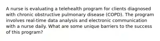 A nurse is evaluating a telehealth program for clients diagnosed with chronic obstructive pulmonary disease (COPD). The program involves real-time data analysis and electronic communication with a nurse daily. What are some unique barriers to the success of this program?