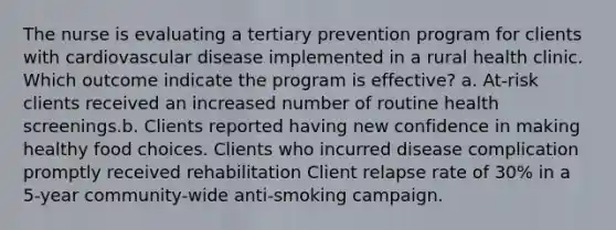 The nurse is evaluating a tertiary prevention program for clients with cardiovascular disease implemented in a rural health clinic. Which outcome indicate the program is effective? a. At-risk clients received an increased number of routine health screenings.b. Clients reported having new confidence in making healthy food choices. Clients who incurred disease complication promptly received rehabilitation Client relapse rate of 30% in a 5-year community-wide anti-smoking campaign.