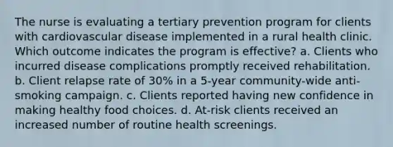 The nurse is evaluating a tertiary prevention program for clients with cardiovascular disease implemented in a rural health clinic. Which outcome indicates the program is effective? a. Clients who incurred disease complications promptly received rehabilitation. b. Client relapse rate of 30% in a 5-year community-wide anti-smoking campaign. c. Clients reported having new confidence in making healthy food choices. d. At-risk clients received an increased number of routine health screenings.