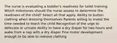 The nurse is evaluating a toddler's readiness for toilet training. Which milestones should the nurse assess to determine the readiness of the child? Select all that apply. Ability to button clothing when dressing themselves Parents willing to invest the time needed to teach the child Recognition of the urge to defecate or urinate Ability to have a dry diaper for two hours and wake from a nap with a dry diaper Fine motor development enough to be able to remove clothing