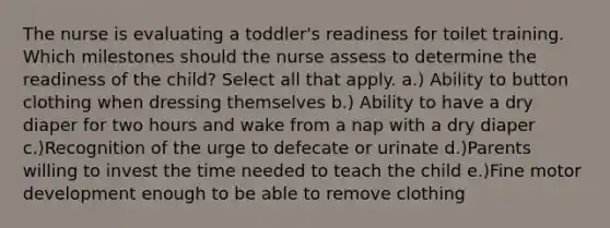 The nurse is evaluating a toddler's readiness for toilet training. Which milestones should the nurse assess to determine the readiness of the child? Select all that apply. a.) Ability to button clothing when dressing themselves b.) Ability to have a dry diaper for two hours and wake from a nap with a dry diaper c.)Recognition of the urge to defecate or urinate d.)Parents willing to invest the time needed to teach the child e.)Fine motor development enough to be able to remove clothing