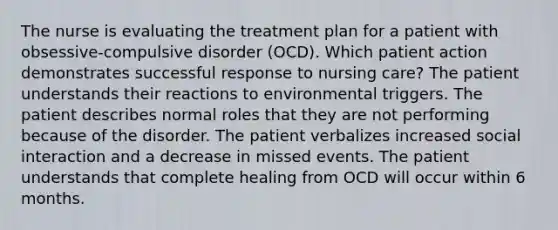 The nurse is evaluating the treatment plan for a patient with obsessive-compulsive disorder (OCD). Which patient action demonstrates successful response to nursing care? The patient understands their reactions to environmental triggers. The patient describes normal roles that they are not performing because of the disorder. The patient verbalizes increased social interaction and a decrease in missed events. The patient understands that complete healing from OCD will occur within 6 months.