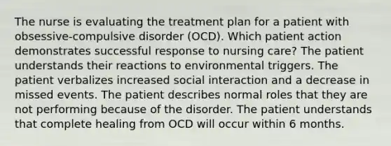 The nurse is evaluating the treatment plan for a patient with obsessive-compulsive disorder (OCD). Which patient action demonstrates successful response to nursing care? The patient understands their reactions to environmental triggers. The patient verbalizes increased social interaction and a decrease in missed events. The patient describes normal roles that they are not performing because of the disorder. The patient understands that complete healing from OCD will occur within 6 months.