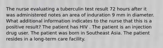 The nurse evaluating a tuberculin test result 72 hours after it was administered notes an area of induration 9 mm in diameter. What additional information indicates to the nurse that this is a positive result? The patient has HIV . The patient is an injection drug user. The patient was born in Southeast Asia. The patient resides in a long-term care facility.