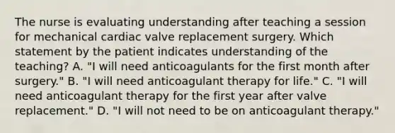 The nurse is evaluating understanding after teaching a session for mechanical cardiac valve replacement surgery. Which statement by the patient indicates understanding of the teaching? A. "I will need anticoagulants for the first month after surgery." B. "I will need anticoagulant therapy for life." C. "I will need anticoagulant therapy for the first year after valve replacement." D. "I will not need to be on anticoagulant therapy."