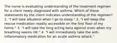 The nurse is evaluating understanding of the treatment regimen for a client newly diagnosed with asthma. Which of these statements by the client indicates understanding of the regimen? 1. "I will take albuterol when I go to sleep." 2. "I will keep the rescue medication readily accessible on the first floor of my home." 3. "I will take the long acting beta agonist even when my breathing seems OK." 4. "I will immediately take the anti-inflammatory medication for an acute asthma attack."