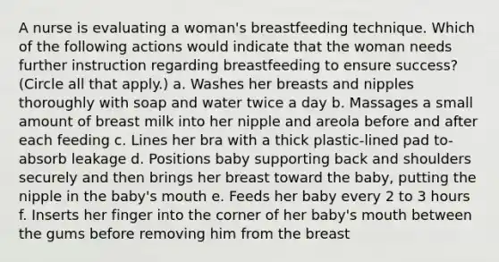 A nurse is evaluating a woman's breastfeeding technique. Which of the following actions would indicate that the woman needs further instruction regarding breastfeeding to ensure success? (Circle all that apply.) a. Washes her breasts and nipples thoroughly with soap and water twice a day b. Massages a small amount of breast milk into her nipple and areola before and after each feeding c. Lines her bra with a thick plastic-lined pad to-absorb leakage d. Positions baby supporting back and shoulders securely and then brings her breast toward the baby, putting the nipple in the baby's mouth e. Feeds her baby every 2 to 3 hours f. Inserts her finger into the corner of her baby's mouth between the gums before removing him from the breast