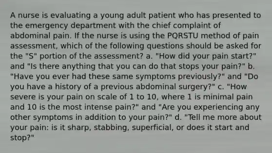 A nurse is evaluating a young adult patient who has presented to the emergency department with the chief complaint of abdominal pain. If the nurse is using the PQRSTU method of pain assessment, which of the following questions should be asked for the "S" portion of the assessment? a. "How did your pain start?" and "Is there anything that you can do that stops your pain?" b. "Have you ever had these same symptoms previously?" and "Do you have a history of a previous abdominal surgery?" c. "How severe is your pain on scale of 1 to 10, where 1 is minimal pain and 10 is the most intense pain?" and "Are you experiencing any other symptoms in addition to your pain?" d. "Tell me more about your pain: is it sharp, stabbing, superficial, or does it start and stop?"