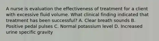 A nurse is evaluation the effectiveness of treatment for a client with excessive fluid volume. What clinical finding indicated that treatment has been successful? A. Clear breath sounds B. Positive pedal pulses C. Normal potassium level D. Increased urine specific gravity