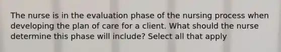 The nurse is in the evaluation phase of the nursing process when developing the plan of care for a client. What should the nurse determine this phase will include? Select all that apply