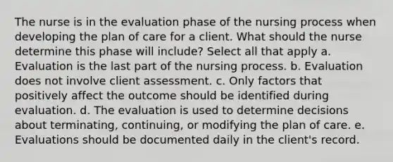 The nurse is in the evaluation phase of the nursing process when developing the plan of care for a client. What should the nurse determine this phase will include? Select all that apply a. Evaluation is the last part of the nursing process. b. Evaluation does not involve client assessment. c. Only factors that positively affect the outcome should be identified during evaluation. d. The evaluation is used to determine decisions about terminating, continuing, or modifying the plan of care. e. Evaluations should be documented daily in the client's record.