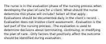 The nurse is in the evaluation phase of the nursing process when developing the plan of care for a client. What should the nurse determine this phase will include? Select all that apply -Evaluations should be documented daily in the client's record. -Evaluation does not involve client assessment. -Evaluation is the last part of the nursing process. -The evaluation is used to determine decisions about terminating, continuing, or modifying the plan of care. -Only factors that positively affect the outcome should be identified during evaluation.