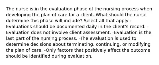 The nurse is in the evaluation phase of the nursing process when developing the plan of care for a client. What should the nurse determine this phase will include? Select all that apply -Evaluations should be documented daily in the client's record. -Evaluation does not involve client assessment. -Evaluation is the last part of the nursing process. -The evaluation is used to determine decisions about terminating, continuing, or modifying the plan of care. -Only factors that positively affect the outcome should be identified during evaluation.