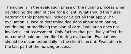 The nurse is in the evaluation phase of the nursing process when developing the plan of care for a client. What should the nurse determine this phase will include? Select all that apply The evaluation is used to determine decisions about terminating, continuing, or modifying the plan of care. Evaluation does not involve client assessment. Only factors that positively affect the outcome should be identified during evaluation. Evaluations should be documented daily in the client's record. Evaluation is the last part of the nursing process.