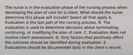 The nurse is in the evaluation phase of the nursing process when developing the plan of care for a client. What should the nurse determine this phase will include? Select all that apply A. Evaluation is the last part of the nursing process. B. The evaluation is used to determine decisions about terminating, continuing, or modifying the plan of care. C. Evaluation does not involve client assessment. D. Only factors that positively affect the outcome should be identified during evaluation. E. Evaluations should be documented daily in the client's record.